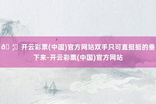 🦄开云彩票(中国)官方网站双手只可直挺挺的垂下来-开云彩票(中国)官方网站