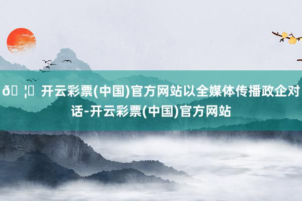 🦄开云彩票(中国)官方网站以全媒体传播政企对话-开云彩票(中国)官方网站