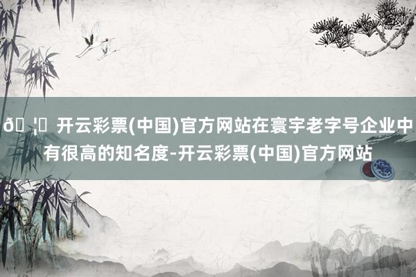 🦄开云彩票(中国)官方网站在寰宇老字号企业中有很高的知名度-开云彩票(中国)官方网站
