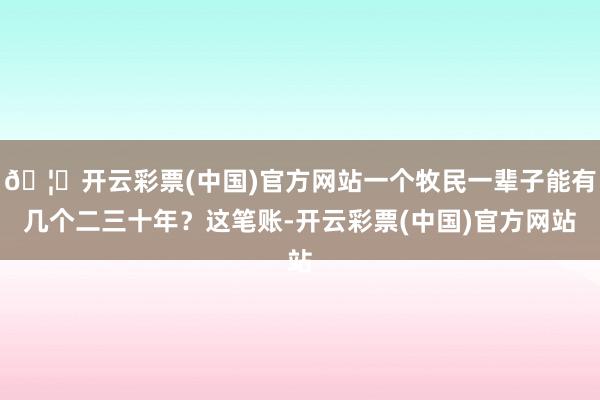 🦄开云彩票(中国)官方网站一个牧民一辈子能有几个二三十年？这笔账-开云彩票(中国)官方网站