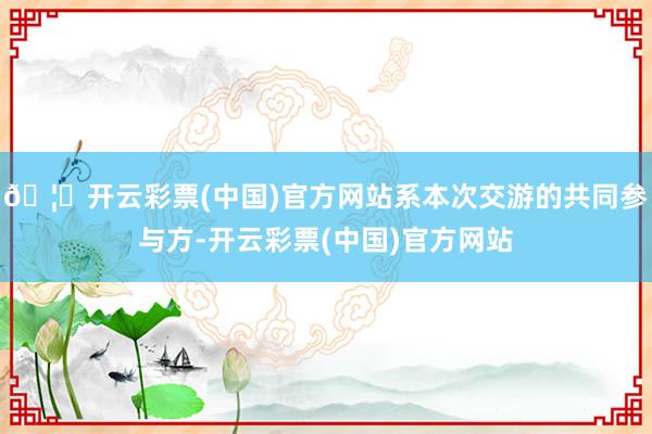 🦄开云彩票(中国)官方网站系本次交游的共同参与方-开云彩票(中国)官方网站