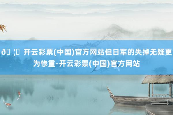 🦄开云彩票(中国)官方网站但日军的失掉无疑更为惨重-开云彩票(中国)官方网站