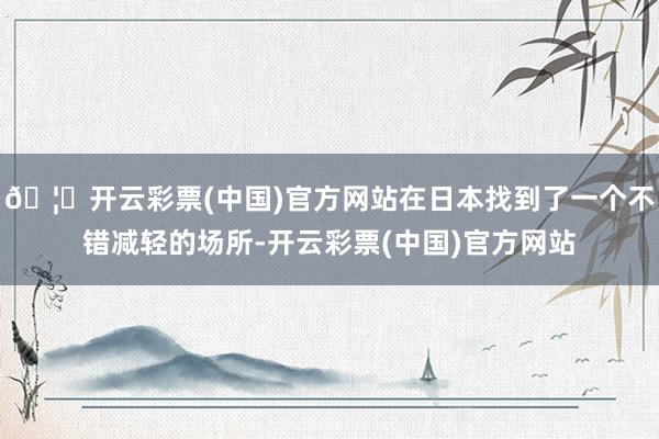 🦄开云彩票(中国)官方网站在日本找到了一个不错减轻的场所-开云彩票(中国)官方网站