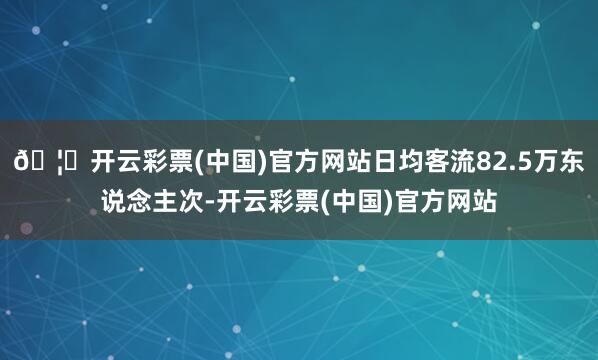 🦄开云彩票(中国)官方网站日均客流82.5万东说念主次-开云彩票(中国)官方网站
