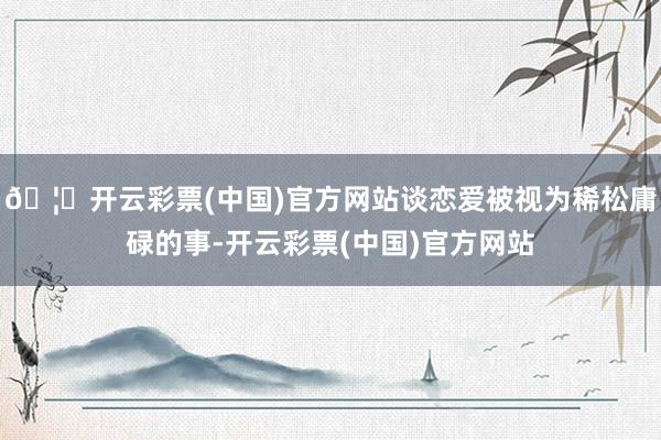 🦄开云彩票(中国)官方网站谈恋爱被视为稀松庸碌的事-开云彩票(中国)官方网站