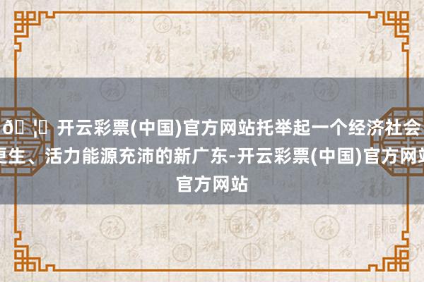 🦄开云彩票(中国)官方网站托举起一个经济社会更生、活力能源充沛的新广东-开云彩票(中国)官方网站
