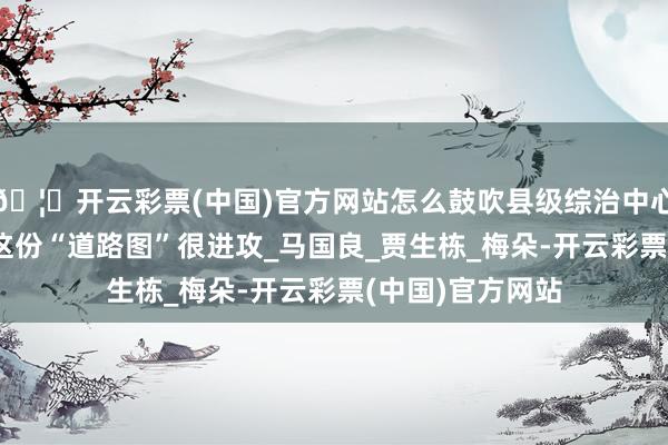 🦄开云彩票(中国)官方网站怎么鼓吹县级综治中心法式化诞生？ 这份“道路图”很进攻_马国良_贾生栋_梅朵-开云彩票(中国)官方网站