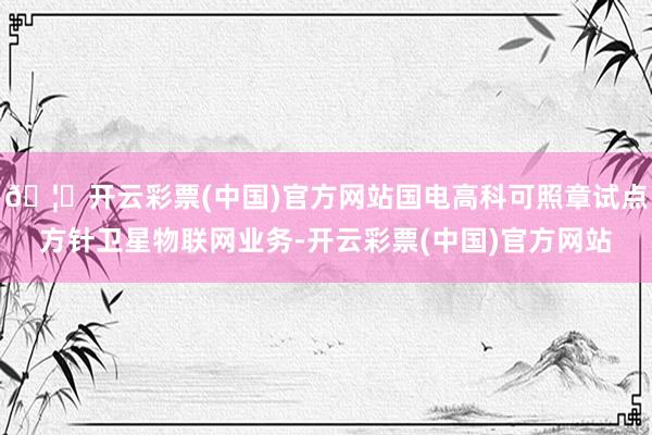 🦄开云彩票(中国)官方网站国电高科可照章试点方针卫星物联网业务-开云彩票(中国)官方网站