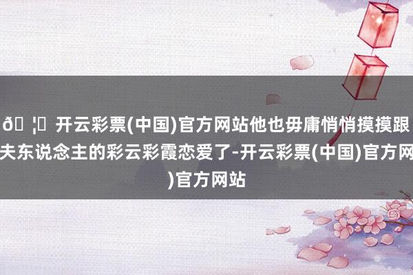 🦄开云彩票(中国)官方网站他也毋庸悄悄摸摸跟王夫东说念主的彩云彩霞恋爱了-开云彩票(中国)官方网站