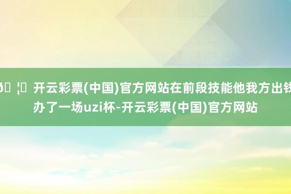 🦄开云彩票(中国)官方网站在前段技能他我方出钱办了一场uzi杯-开云彩票(中国)官方网站