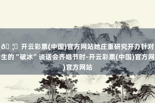 🦄开云彩票(中国)官方网站她庄重研究开办针对学生的“破冰”谈话会齐唱节时-开云彩票(中国)官方网站