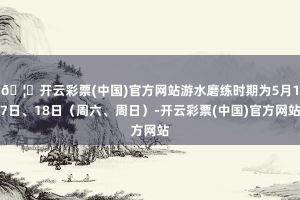 🦄开云彩票(中国)官方网站游水磨练时期为5月17日、18日（周六、周日）-开云彩票(中国)官方网站