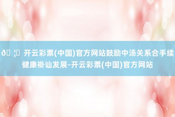 🦄开云彩票(中国)官方网站鼓励中汤关系合手续健康褂讪发展-开云彩票(中国)官方网站