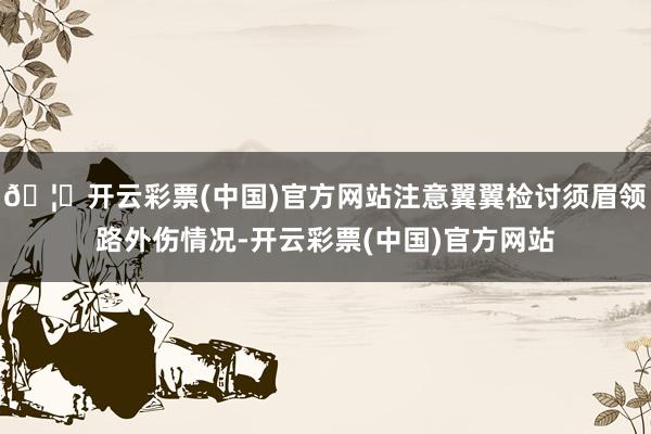 🦄开云彩票(中国)官方网站注意翼翼检讨须眉领路外伤情况-开云彩票(中国)官方网站
