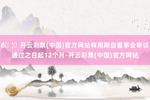 🦄开云彩票(中国)官方网站有用期自董事会审议通过之日起12个月-开云彩票(中国)官方网站