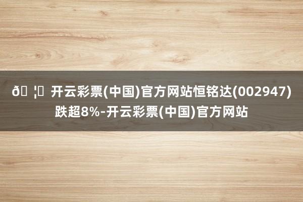 🦄开云彩票(中国)官方网站恒铭达(002947)跌超8%-开云彩票(中国)官方网站
