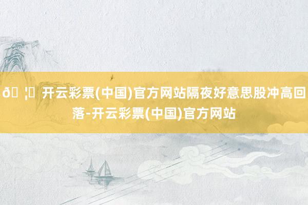 🦄开云彩票(中国)官方网站隔夜好意思股冲高回落-开云彩票(中国)官方网站