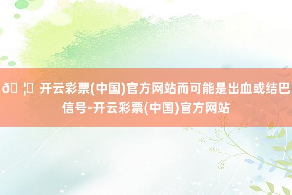 🦄开云彩票(中国)官方网站而可能是出血或结巴信号-开云彩票(中国)官方网站