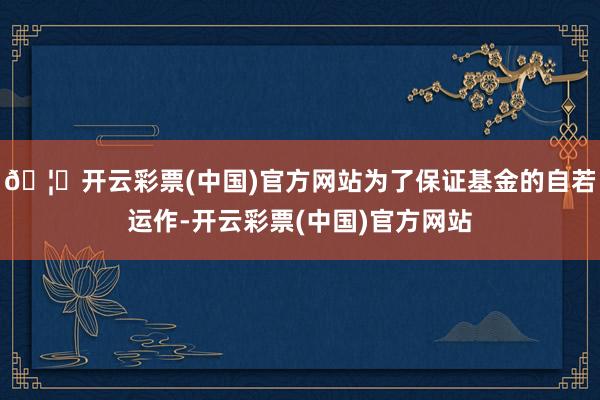 🦄开云彩票(中国)官方网站为了保证基金的自若运作-开云彩票(中国)官方网站