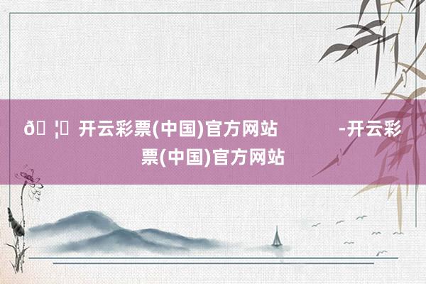🦄开云彩票(中国)官方网站            -开云彩票(中国)官方网站