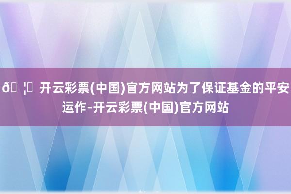 🦄开云彩票(中国)官方网站为了保证基金的平安运作-开云彩票(中国)官方网站