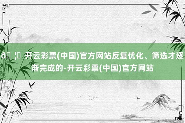 🦄开云彩票(中国)官方网站反复优化、筛选才逐渐完成的-开云彩票(中国)官方网站