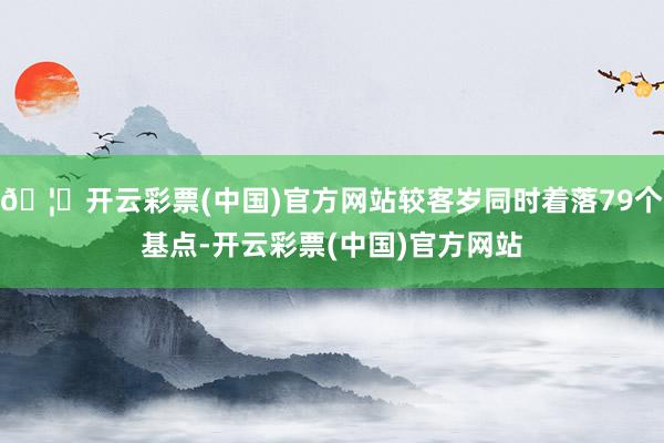 🦄开云彩票(中国)官方网站较客岁同时着落79个基点-开云彩票(中国)官方网站