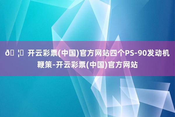 🦄开云彩票(中国)官方网站四个PS-90发动机鞭策-开云彩票(中国)官方网站