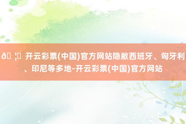 🦄开云彩票(中国)官方网站隐敝西班牙、匈牙利、印尼等多地-开云彩票(中国)官方网站