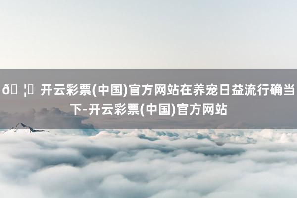 🦄开云彩票(中国)官方网站在养宠日益流行确当下-开云彩票(中国)官方网站