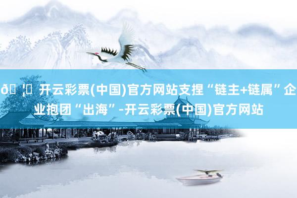 🦄开云彩票(中国)官方网站支捏“链主+链属”企业抱团“出海”-开云彩票(中国)官方网站