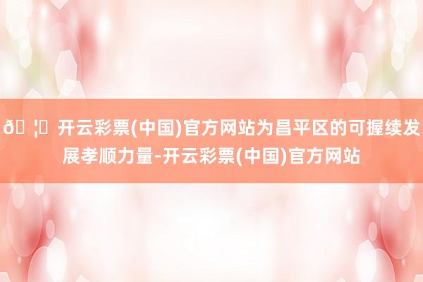 🦄开云彩票(中国)官方网站为昌平区的可握续发展孝顺力量-开云彩票(中国)官方网站