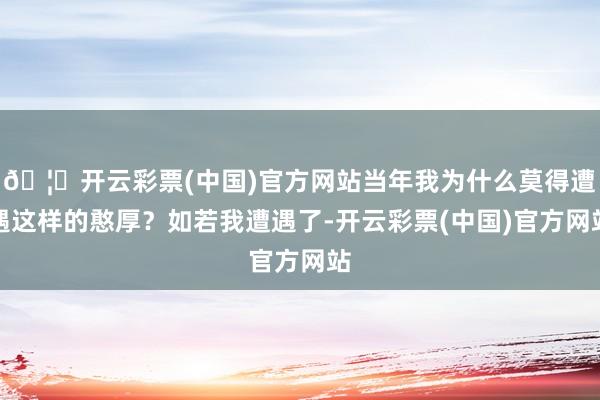 🦄开云彩票(中国)官方网站当年我为什么莫得遭遇这样的憨厚？如若我遭遇了-开云彩票(中国)官方网站
