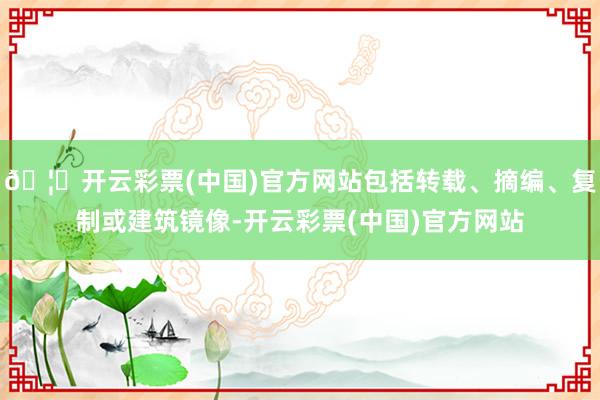🦄开云彩票(中国)官方网站包括转载、摘编、复制或建筑镜像-开云彩票(中国)官方网站