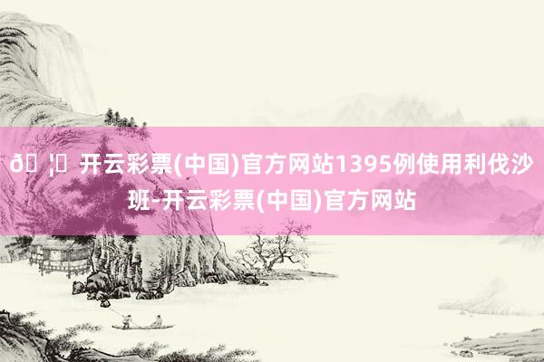 🦄开云彩票(中国)官方网站1395例使用利伐沙班-开云彩票(中国)官方网站