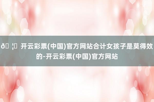 🦄开云彩票(中国)官方网站合计女孩子是莫得效的-开云彩票(中国)官方网站