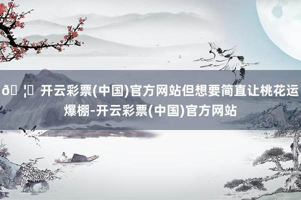 🦄开云彩票(中国)官方网站但想要简直让桃花运爆棚-开云彩票(中国)官方网站