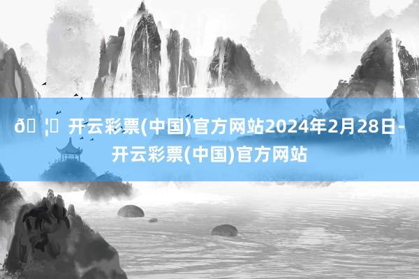 🦄开云彩票(中国)官方网站2024年2月28日-开云彩票(中国)官方网站