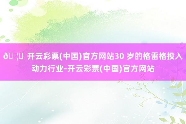 🦄开云彩票(中国)官方网站30 岁的格雷格投入动力行业-开云彩票(中国)官方网站
