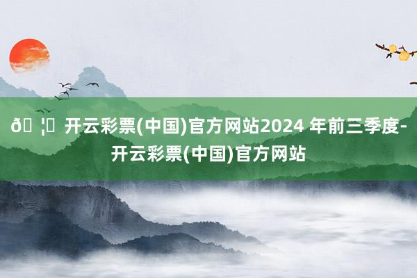 🦄开云彩票(中国)官方网站2024 年前三季度-开云彩票(中国)官方网站
