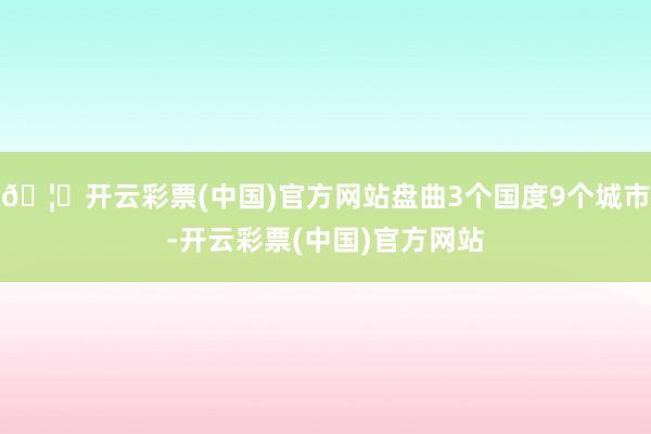 🦄开云彩票(中国)官方网站盘曲3个国度9个城市-开云彩票(中国)官方网站