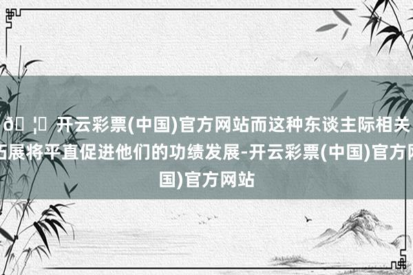 🦄开云彩票(中国)官方网站而这种东谈主际相关的拓展将平直促进他们的功绩发展-开云彩票(中国)官方网站
