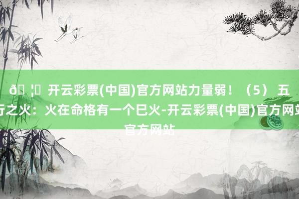 🦄开云彩票(中国)官方网站力量弱！（5） 五行之火：火在命格有一个巳火-开云彩票(中国)官方网站