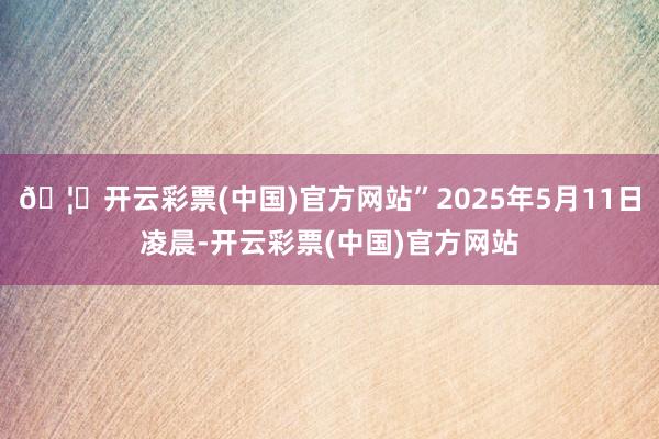 🦄开云彩票(中国)官方网站”2025年5月11日凌晨-开云彩票(中国)官方网站