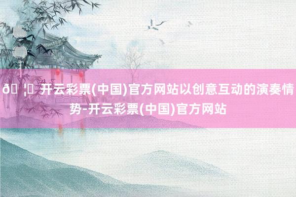 🦄开云彩票(中国)官方网站以创意互动的演奏情势-开云彩票(中国)官方网站