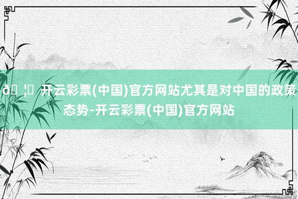 🦄开云彩票(中国)官方网站尤其是对中国的政策态势-开云彩票(中国)官方网站