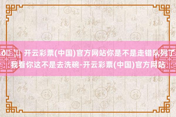 🦄开云彩票(中国)官方网站你是不是走错队列了我看你这不是去洗碗-开云彩票(中国)官方网站