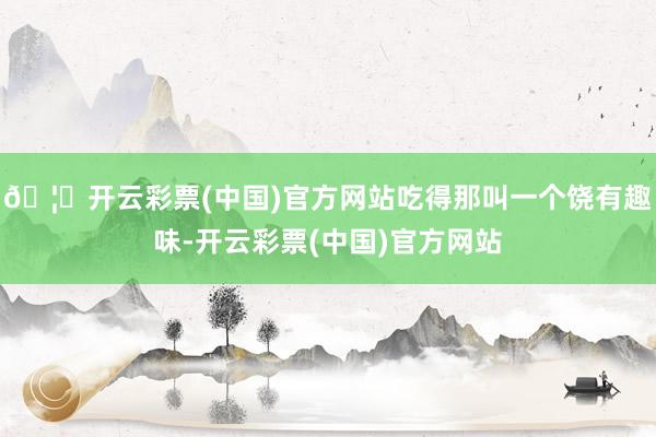 🦄开云彩票(中国)官方网站吃得那叫一个饶有趣味-开云彩票(中国)官方网站