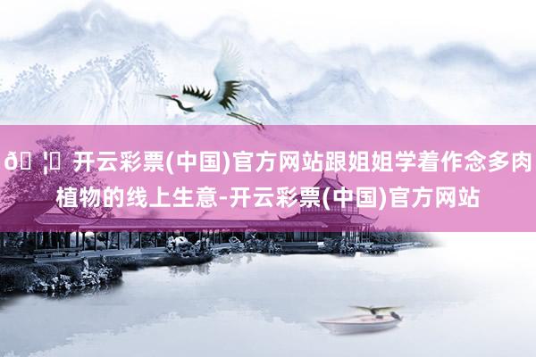 🦄开云彩票(中国)官方网站跟姐姐学着作念多肉植物的线上生意-开云彩票(中国)官方网站