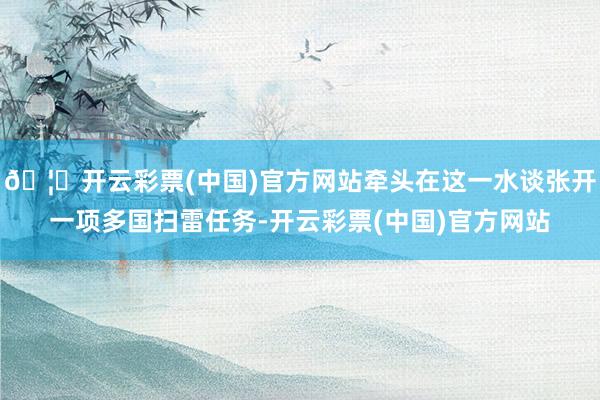 🦄开云彩票(中国)官方网站牵头在这一水谈张开一项多国扫雷任务-开云彩票(中国)官方网站